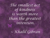 The smallest act of kindness is worth more than the greatest intention. ~ Khalil Gibran